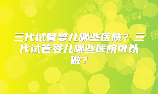 三代试管婴儿哪些医院？三代试管婴儿哪些医院可以做？