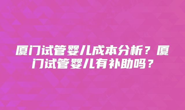 厦门试管婴儿成本分析？厦门试管婴儿有补助吗？