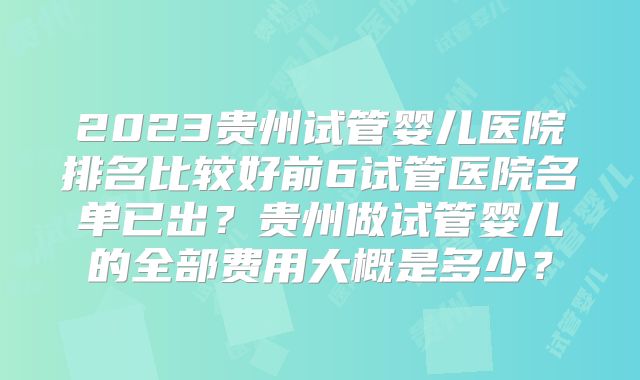 2023贵州试管婴儿医院排名比较好前6试管医院名单已出？贵州做试管婴儿的全部费用大概是多少？