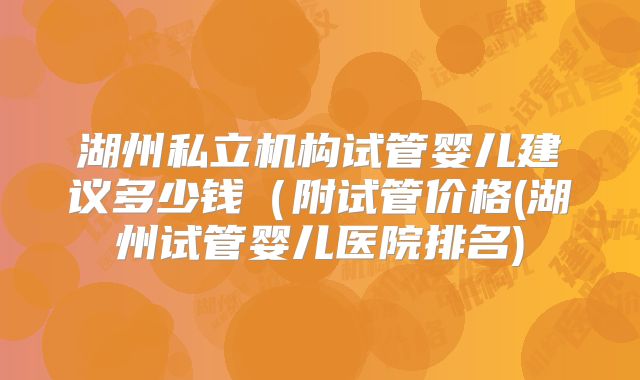 湖州私立机构试管婴儿建议多少钱（附试管价格(湖州试管婴儿医院排名)