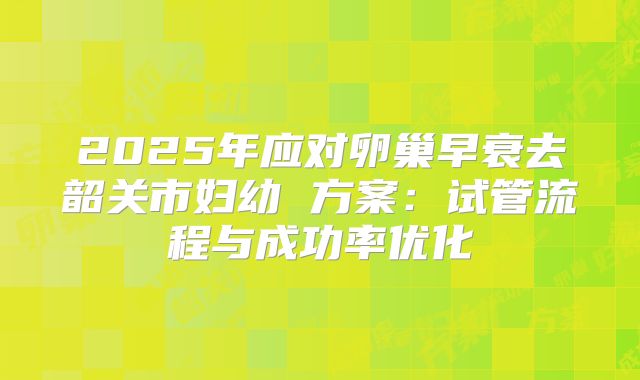 2025年应对卵巢早衰去韶关市妇幼 方案:试管流程与成功率优化
