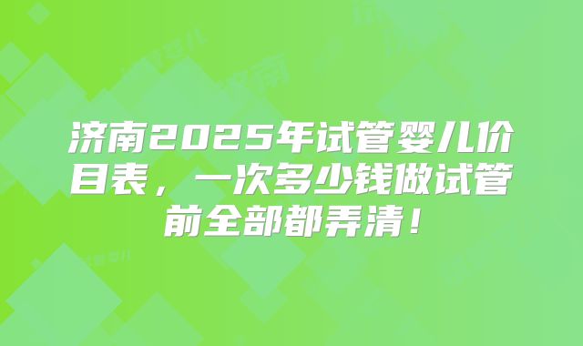 济南2025年试管婴儿价目表，一次多少钱做试管前全部都弄清！