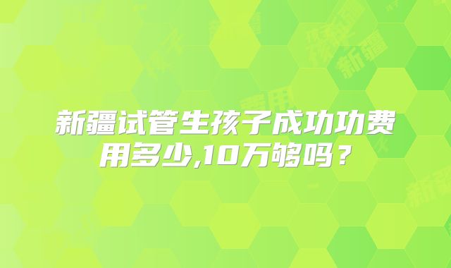 新疆试管生孩子成功功费用多少,10万够吗？
