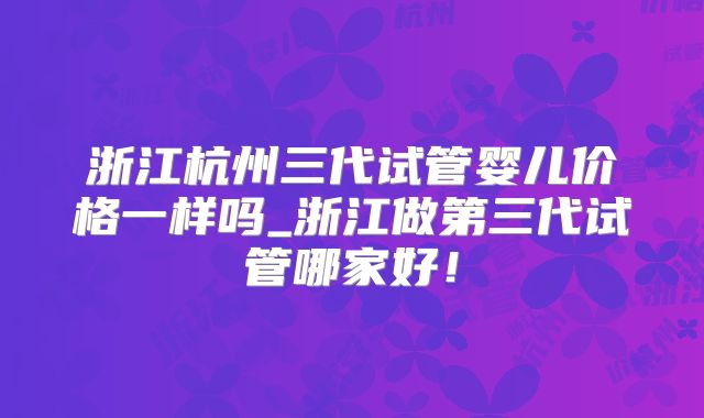浙江杭州三代试管婴儿价格一样吗_浙江做第三代试管哪家好!