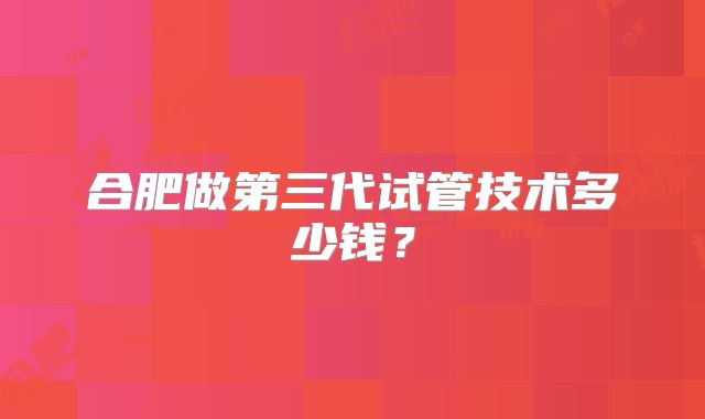 合肥做第三代试管技术多少钱？