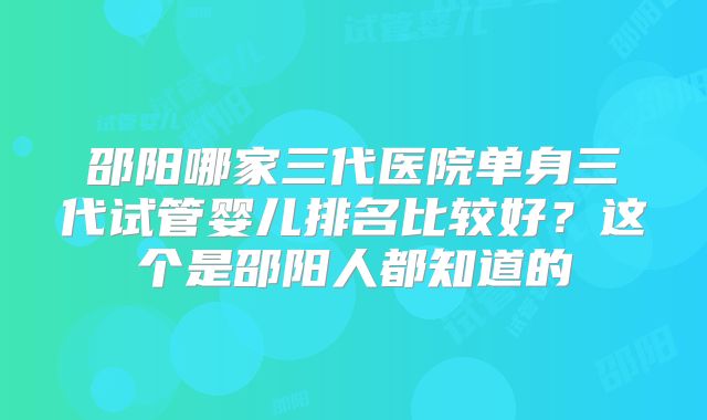 邵阳哪家三代医院单身三代试管婴儿排名比较好？这个是邵阳人都知道的