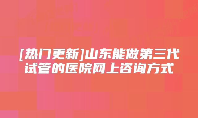 [热门更新]山东能做第三代试管的医院网上咨询方式