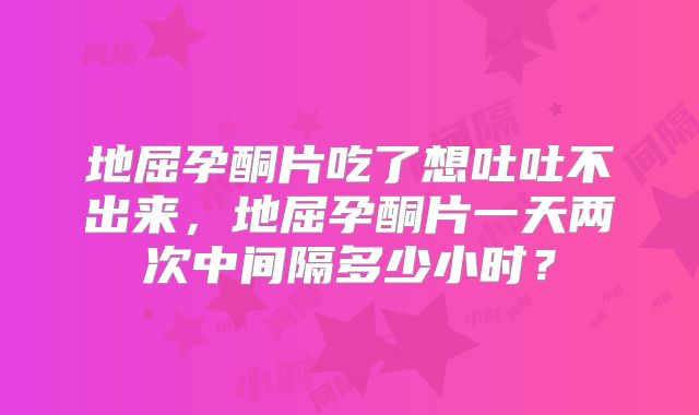 地屈孕酮片吃了想吐吐不出来，地屈孕酮片一天两次中间隔多少小时？