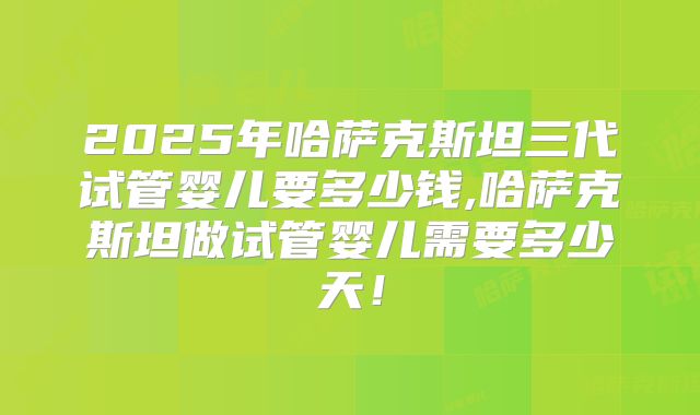 2025年哈萨克斯坦三代试管婴儿要多少钱,哈萨克斯坦做试管婴儿需要多少天！