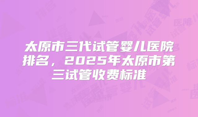 太原市三代试管婴儿医院排名,2025年太原市第三试管收费标准