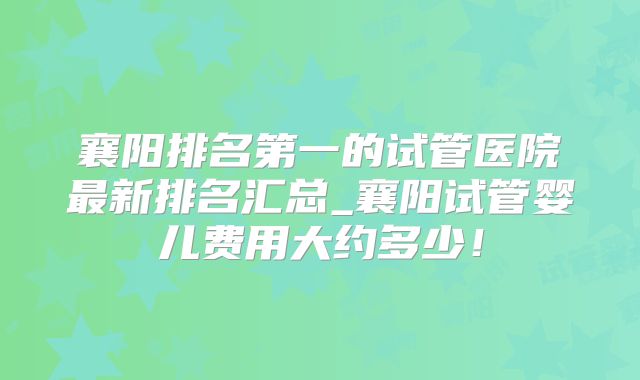 襄阳排名第一的试管医院最新排名汇总_襄阳试管婴儿费用大约多少！