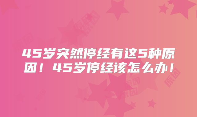 45岁突然停经有这5种原因！45岁停经该怎么办！
