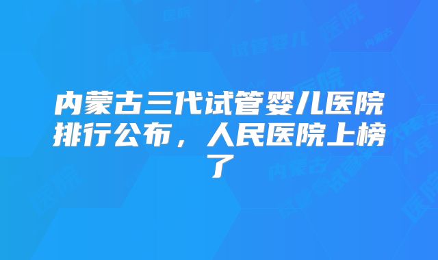 内蒙古三代试管婴儿医院排行公布，人民医院上榜了