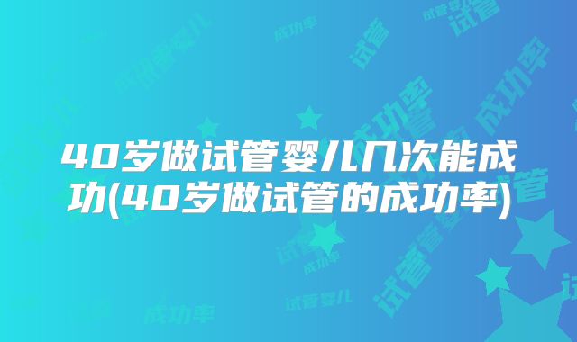 40岁做试管婴儿几次能成功(40岁做试管的成功率)