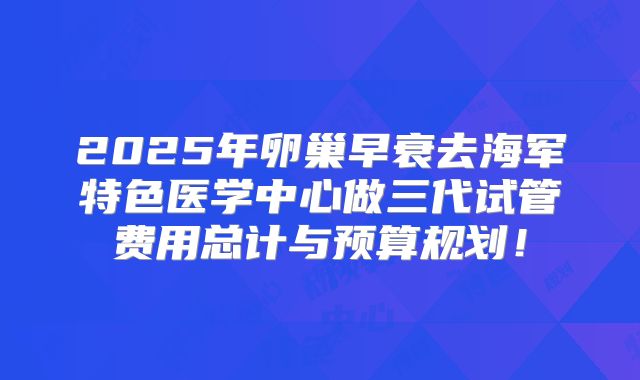 2025年卵巢早衰去海军特色医学中心做三代试管费用总计与预算规划！