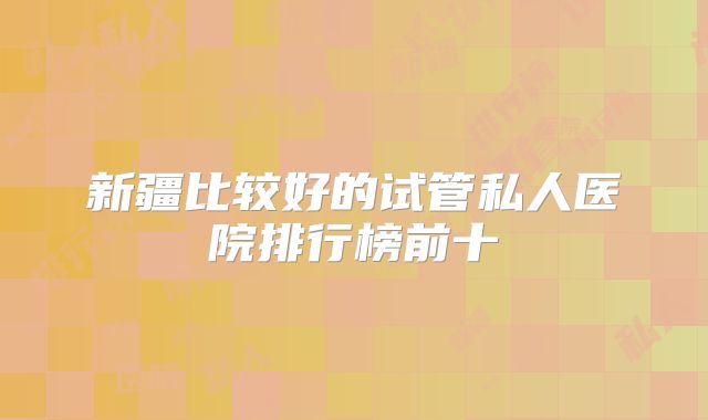 新疆比较好的试管私人医院排行榜前十