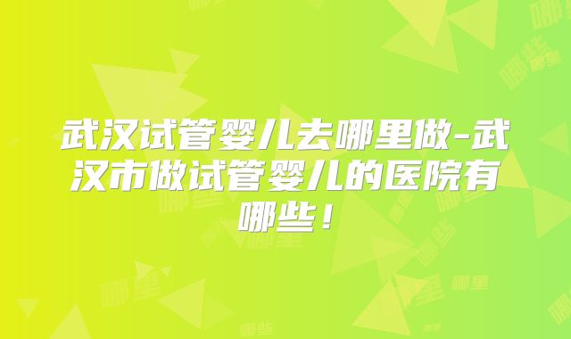 武汉试管婴儿去哪里做-武汉市做试管婴儿的医院有哪些!