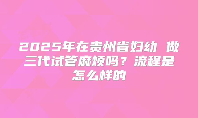 2025年在贵州省妇幼 做三代试管麻烦吗?流程是怎么样的