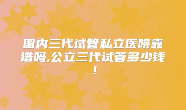 国内三代试管私立医院靠谱吗,公立三代试管多少钱！