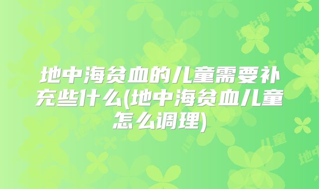 地中海贫血的儿童需要补充些什么(地中海贫血儿童怎么调理)
