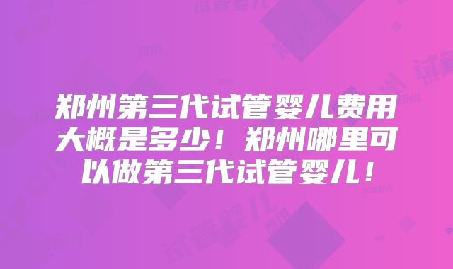 郑州第三代试管婴儿费用大概是多少！郑州哪里可以做第三代试管婴儿！