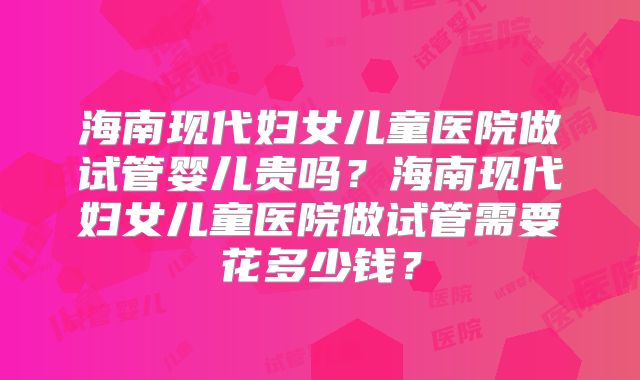 海南现代妇女儿童医院做试管婴儿贵吗？海南现代妇女儿童医院做试管需要花多少钱？
