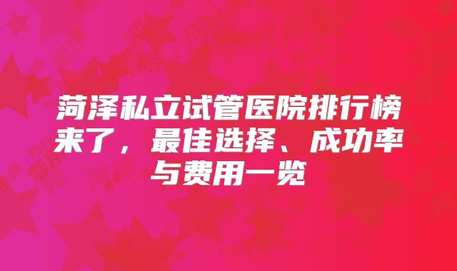 菏泽私立试管医院排行榜来了，最佳选择、成功率与费用一览