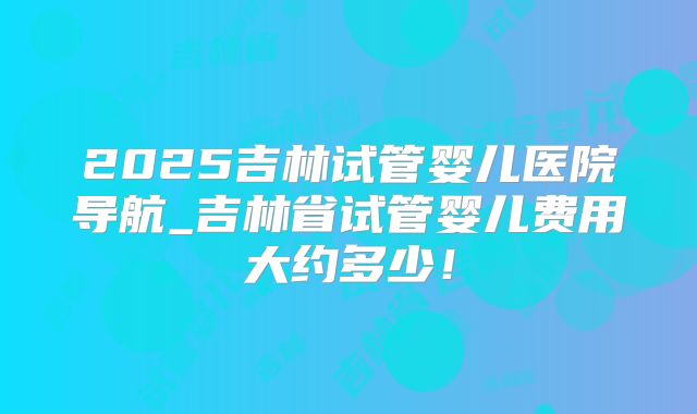 2025吉林试管婴儿医院导航_吉林省试管婴儿费用大约多少！