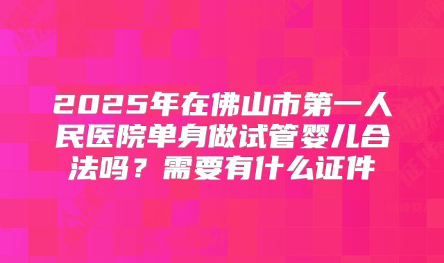 2025年在佛山市第一人民医院单身做试管婴儿合法吗?需要有什么证件