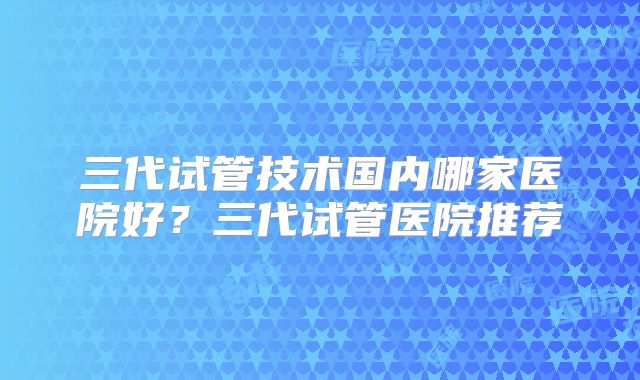 三代试管技术国内哪家医院好？三代试管医院推荐