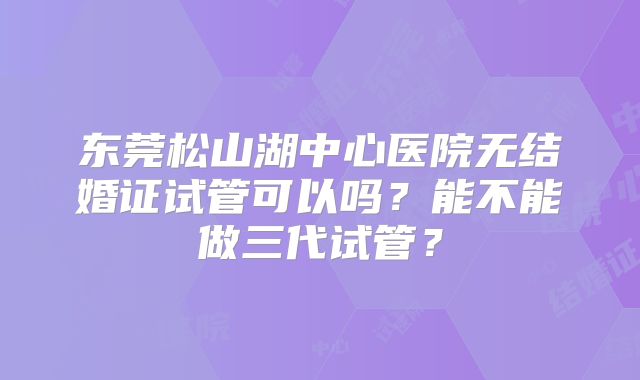 东莞松山湖中心医院无结婚证试管可以吗?能不能做三代试管?