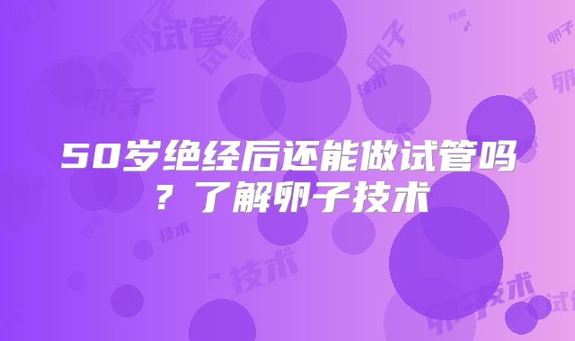 50岁绝经后还能做试管吗？了解卵子技术