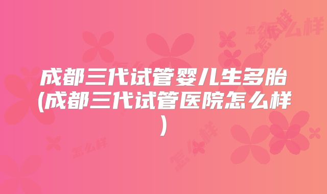 成都三代试管婴儿生多胎(成都三代试管医院怎么样)