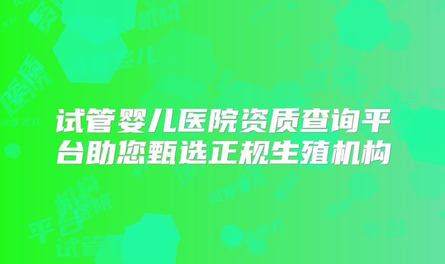 试管婴儿医院资质查询平台助您甄选正规生殖机构