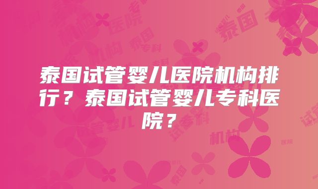 泰国试管婴儿医院机构排行?泰国试管婴儿专科医院?