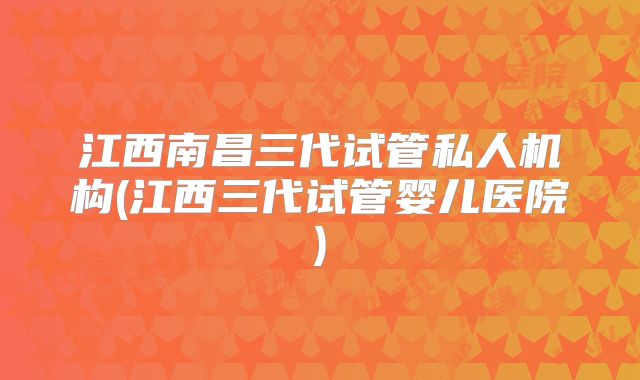 江西南昌三代试管私人机构(江西三代试管婴儿医院)