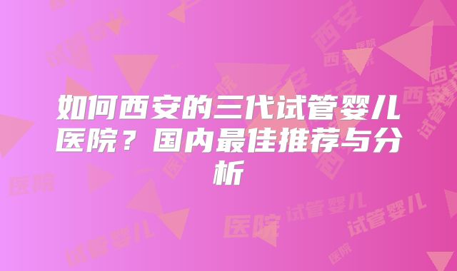 如何西安的三代试管婴儿医院?国内最佳推荐与分析