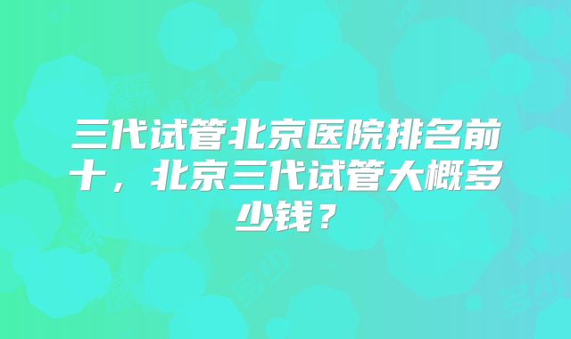 三代试管北京医院排名前十，北京三代试管大概多少钱？