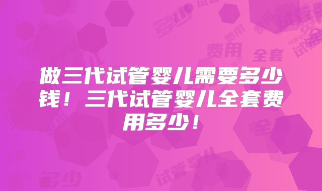 做三代试管婴儿需要多少钱！三代试管婴儿全套费用多少！