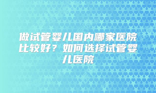做试管婴儿国内哪家医院比较好？如何选择试管婴儿医院