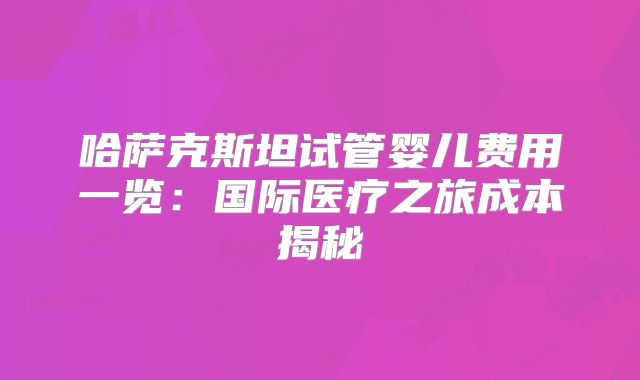 哈萨克斯坦试管婴儿费用一览：国际医疗之旅成本揭秘