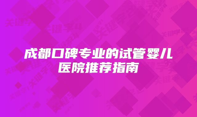 成都口碑专业的试管婴儿医院推荐指南