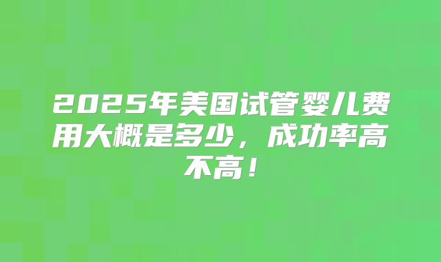 2025年美国试管婴儿费用大概是多少，成功率高不高！