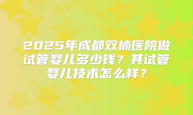 2025年成都双楠医院做试管婴儿多少钱?其试管婴儿技术怎么样?