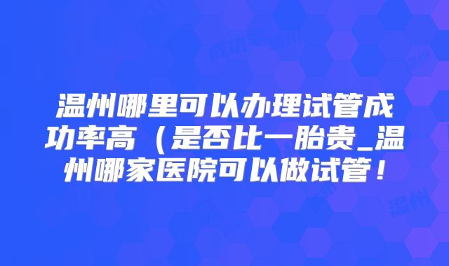 温州哪里可以办理试管成功率高(是否比一胎贵_温州哪家医院可以做试管!