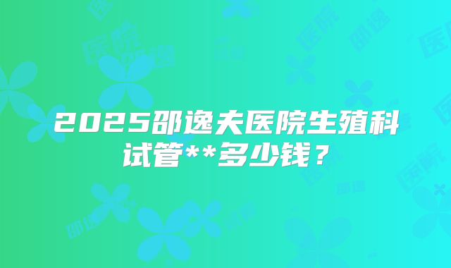 2025邵逸夫医院生殖科试管**多少钱？