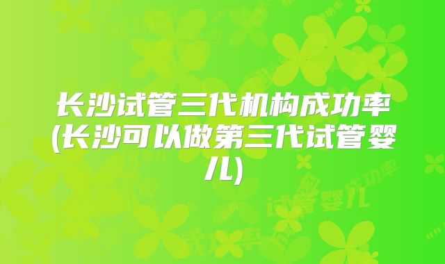 长沙试管三代机构成功率(长沙可以做第三代试管婴儿)