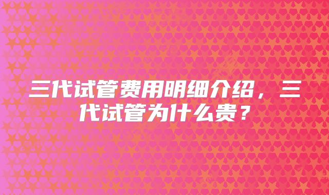 三代试管费用明细介绍，三代试管为什么贵？