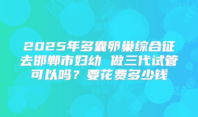 2025年多囊卵巢综合征去邯郸市妇幼 做三代试管可以吗?要花费多少钱