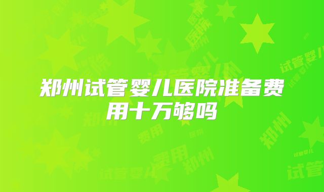 郑州试管婴儿医院准备费用十万够吗